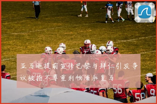 亚马逊提前宣传巴黎与拜仁引发争议被指不尊重利物浦和皇马