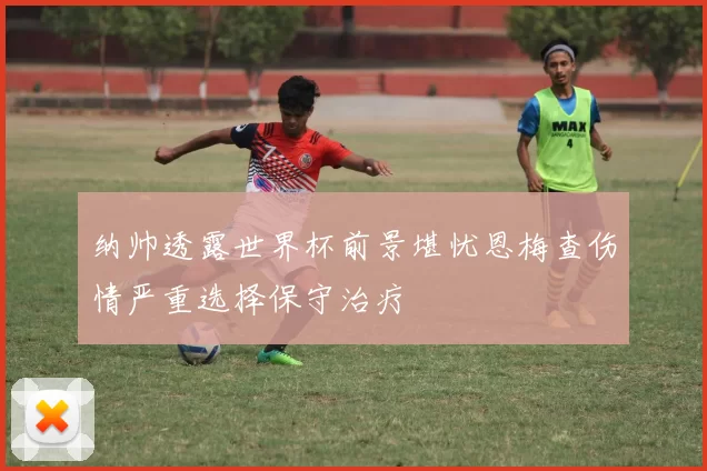 纳帅透露世界杯前景堪忧恩梅查伤情严重选择保守治疗