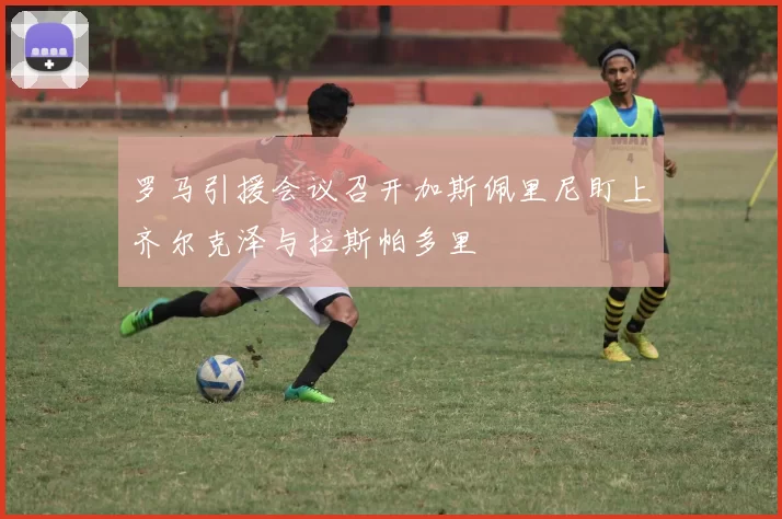 罗马引援会议召开加斯佩里尼盯上齐尔克泽与拉斯帕多里
