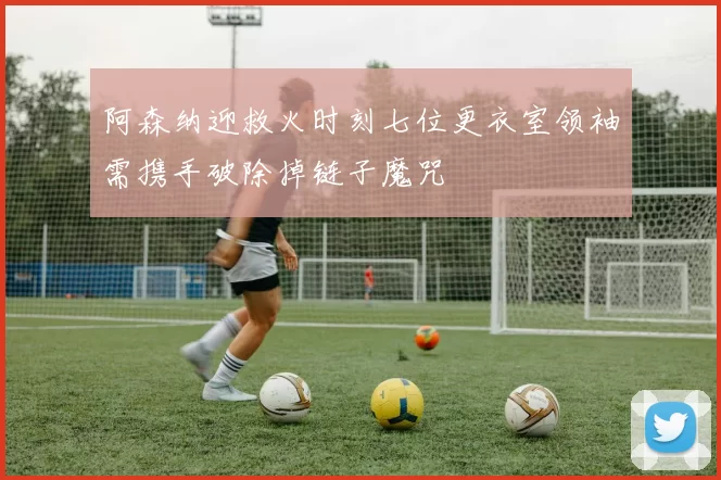 阿森纳迎救火时刻七位更衣室领袖需携手破除掉链子魔咒