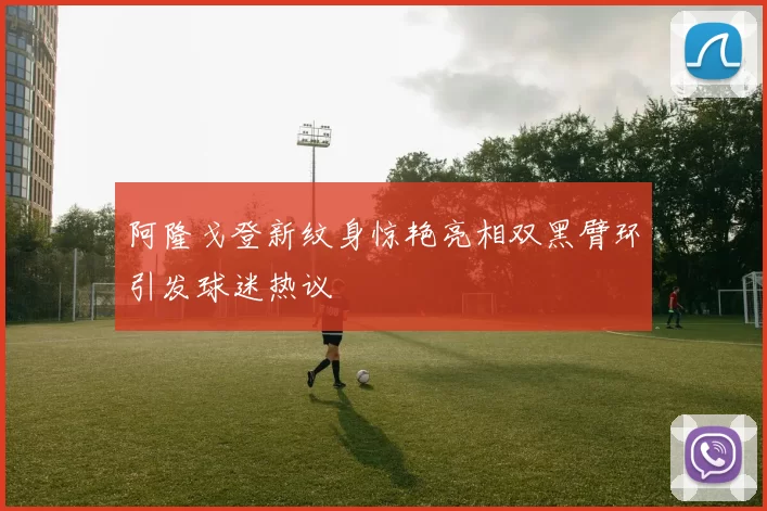 阿隆戈登新纹身惊艳亮相双黑臂环引发球迷热议