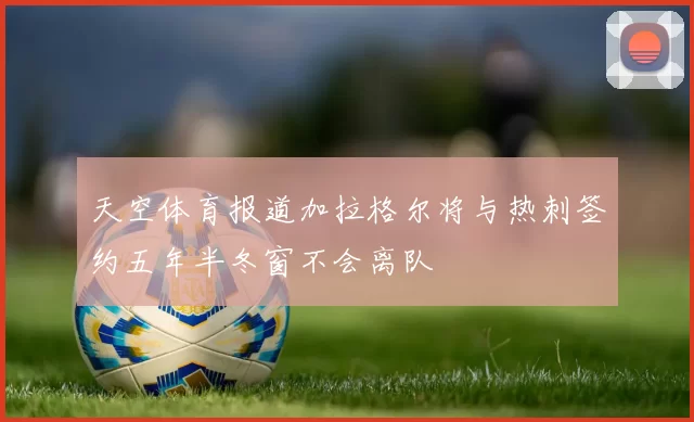 天空体育报道加拉格尔将与热刺签约五年半冬窗不会离队