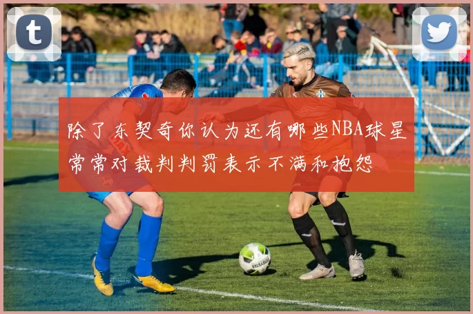 除了东契奇你认为还有哪些NBA球星常常对裁判判罚表示不满和抱怨