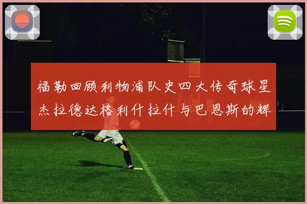 福勒回顾利物浦队史四大传奇球星杰拉德达格利什拉什与巴恩斯的辉煌成就