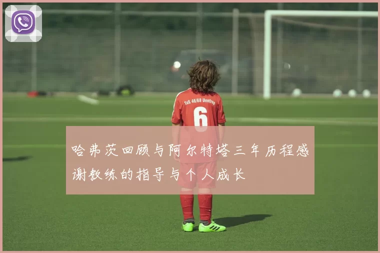 哈弗茨回顾与阿尔特塔三年历程感谢教练的指导与个人成长