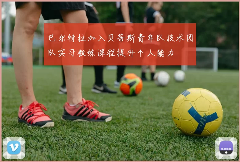 巴尔特拉加入贝蒂斯青年队技术团队实习教练课程提升个人能力