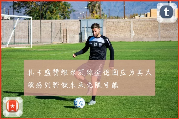 扎卡盛赞维尔茨称全德国应为其天赋感到骄傲未来无限可能
