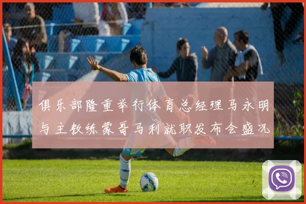 俱乐部隆重举行体育总经理马永明与主教练蒙哥马利就职发布会盛况回顾