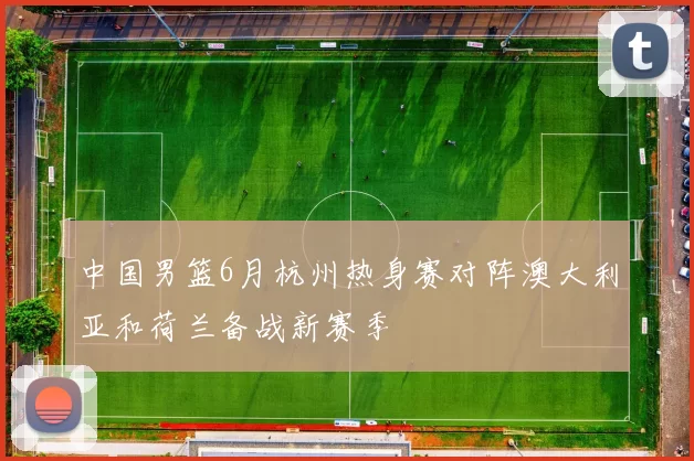 中国男篮6月杭州热身赛对阵澳大利亚和荷兰备战新赛季