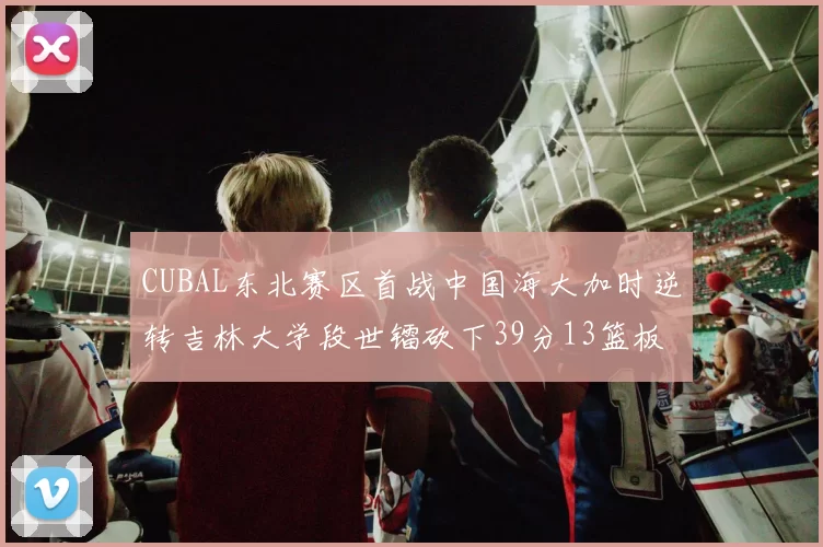 CUBAL东北赛区首战中国海大加时逆转吉林大学段世镭砍下39分13篮板5助攻