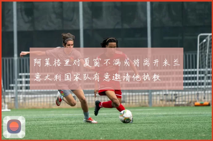 阿莱格里对夏窗不满或将离开米兰意大利国家队有意邀请他执教