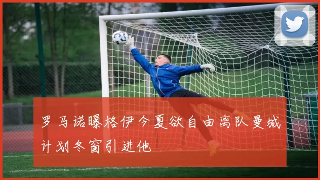 罗马诺曝格伊今夏欲自由离队曼城计划冬窗引进他