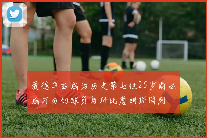 爱德华兹成为历史第七位25岁前达成万分的球员与科比詹姆斯同列