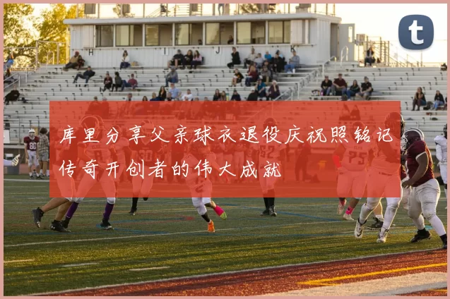 库里分享父亲球衣退役庆祝照铭记传奇开创者的伟大成就