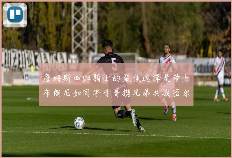 詹姆斯回归骑士的最佳选择是带上布朗尼如同字母哥携兄弟共战密尔沃基