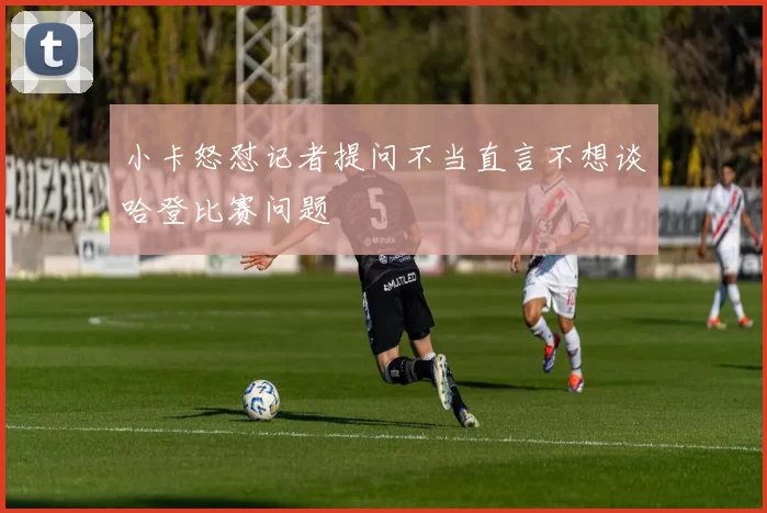 小卡怒怼记者提问不当直言不想谈哈登比赛问题
