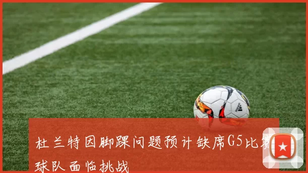 杜兰特因脚踝问题预计缺席G5比赛球队面临挑战